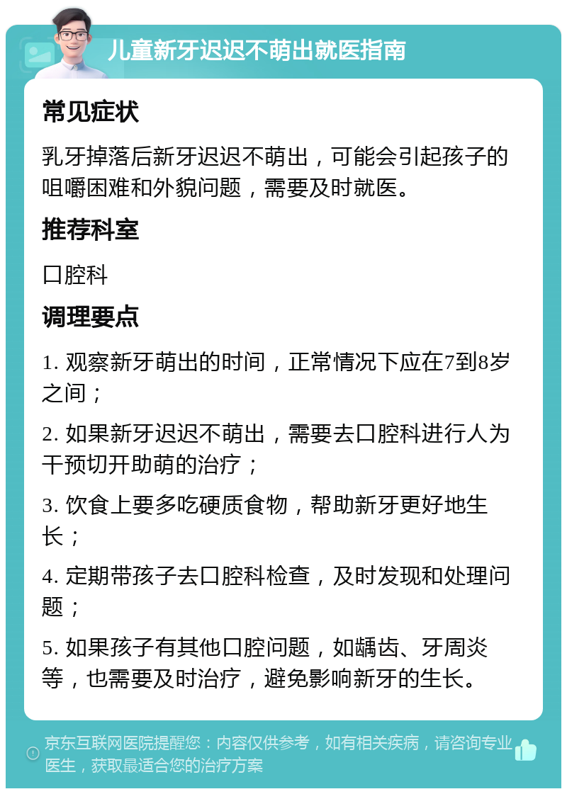 儿童新牙迟迟不萌出就医指南 常见症状 乳牙掉落后新牙迟迟不萌出，可能会引起孩子的咀嚼困难和外貌问题，需要及时就医。 推荐科室 口腔科 调理要点 1. 观察新牙萌出的时间，正常情况下应在7到8岁之间； 2. 如果新牙迟迟不萌出，需要去口腔科进行人为干预切开助萌的治疗； 3. 饮食上要多吃硬质食物，帮助新牙更好地生长； 4. 定期带孩子去口腔科检查，及时发现和处理问题； 5. 如果孩子有其他口腔问题，如龋齿、牙周炎等，也需要及时治疗，避免影响新牙的生长。