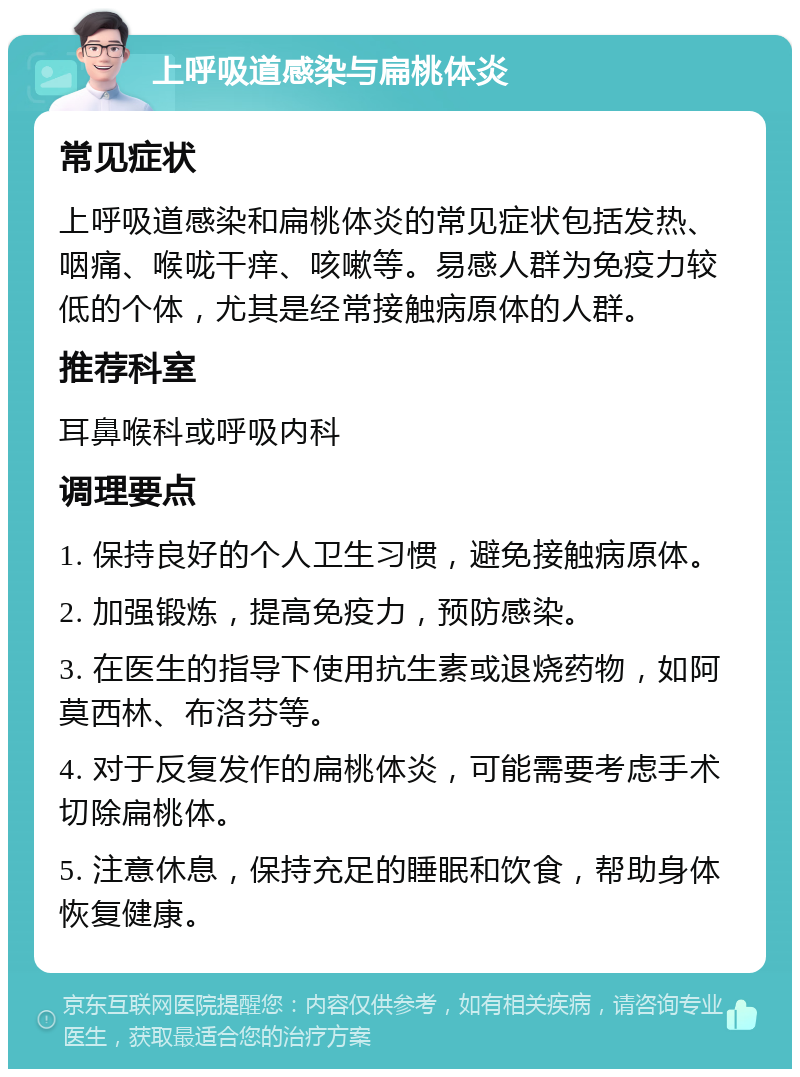 上呼吸道感染与扁桃体炎 常见症状 上呼吸道感染和扁桃体炎的常见症状包括发热、咽痛、喉咙干痒、咳嗽等。易感人群为免疫力较低的个体，尤其是经常接触病原体的人群。 推荐科室 耳鼻喉科或呼吸内科 调理要点 1. 保持良好的个人卫生习惯，避免接触病原体。 2. 加强锻炼，提高免疫力，预防感染。 3. 在医生的指导下使用抗生素或退烧药物，如阿莫西林、布洛芬等。 4. 对于反复发作的扁桃体炎，可能需要考虑手术切除扁桃体。 5. 注意休息，保持充足的睡眠和饮食，帮助身体恢复健康。