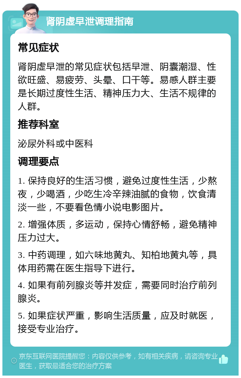 肾阴虚早泄调理指南 常见症状 肾阴虚早泄的常见症状包括早泄、阴囊潮湿、性欲旺盛、易疲劳、头晕、口干等。易感人群主要是长期过度性生活、精神压力大、生活不规律的人群。 推荐科室 泌尿外科或中医科 调理要点 1. 保持良好的生活习惯，避免过度性生活，少熬夜，少喝酒，少吃生冷辛辣油腻的食物，饮食清淡一些，不要看色情小说电影图片。 2. 增强体质，多运动，保持心情舒畅，避免精神压力过大。 3. 中药调理，如六味地黄丸、知柏地黄丸等，具体用药需在医生指导下进行。 4. 如果有前列腺炎等并发症，需要同时治疗前列腺炎。 5. 如果症状严重，影响生活质量，应及时就医，接受专业治疗。