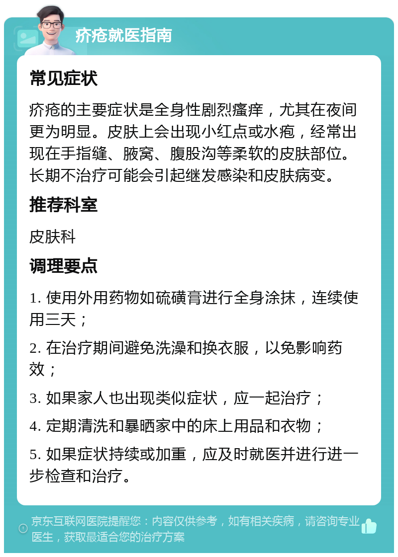 疥疮就医指南 常见症状 疥疮的主要症状是全身性剧烈瘙痒，尤其在夜间更为明显。皮肤上会出现小红点或水疱，经常出现在手指缝、腋窝、腹股沟等柔软的皮肤部位。长期不治疗可能会引起继发感染和皮肤病变。 推荐科室 皮肤科 调理要点 1. 使用外用药物如硫磺膏进行全身涂抹，连续使用三天； 2. 在治疗期间避免洗澡和换衣服，以免影响药效； 3. 如果家人也出现类似症状，应一起治疗； 4. 定期清洗和暴晒家中的床上用品和衣物； 5. 如果症状持续或加重，应及时就医并进行进一步检查和治疗。