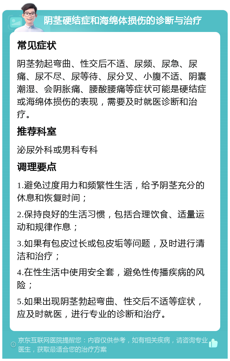 阴茎硬结症和海绵体损伤的诊断与治疗 常见症状 阴茎勃起弯曲、性交后不适、尿频、尿急、尿痛、尿不尽、尿等待、尿分叉、小腹不适、阴囊潮湿、会阴胀痛、腰酸腰痛等症状可能是硬结症或海绵体损伤的表现，需要及时就医诊断和治疗。 推荐科室 泌尿外科或男科专科 调理要点 1.避免过度用力和频繁性生活，给予阴茎充分的休息和恢复时间； 2.保持良好的生活习惯，包括合理饮食、适量运动和规律作息； 3.如果有包皮过长或包皮垢等问题，及时进行清洁和治疗； 4.在性生活中使用安全套，避免性传播疾病的风险； 5.如果出现阴茎勃起弯曲、性交后不适等症状，应及时就医，进行专业的诊断和治疗。