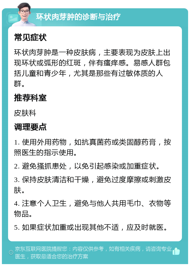 环状肉芽肿的诊断与治疗 常见症状 环状肉芽肿是一种皮肤病，主要表现为皮肤上出现环状或弧形的红斑，伴有瘙痒感。易感人群包括儿童和青少年，尤其是那些有过敏体质的人群。 推荐科室 皮肤科 调理要点 1. 使用外用药物，如抗真菌药或类固醇药膏，按照医生的指示使用。 2. 避免搔抓患处，以免引起感染或加重症状。 3. 保持皮肤清洁和干燥，避免过度摩擦或刺激皮肤。 4. 注意个人卫生，避免与他人共用毛巾、衣物等物品。 5. 如果症状加重或出现其他不适，应及时就医。