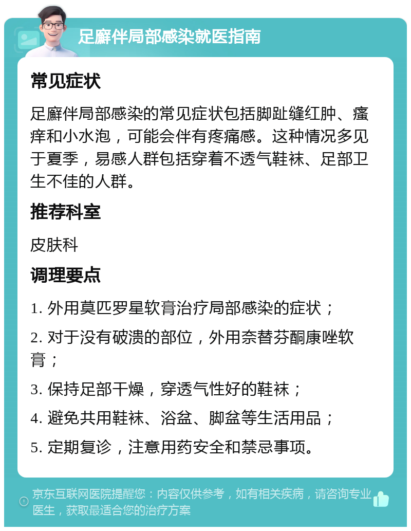 足廯伴局部感染就医指南 常见症状 足廯伴局部感染的常见症状包括脚趾缝红肿、瘙痒和小水泡，可能会伴有疼痛感。这种情况多见于夏季，易感人群包括穿着不透气鞋袜、足部卫生不佳的人群。 推荐科室 皮肤科 调理要点 1. 外用莫匹罗星软膏治疗局部感染的症状； 2. 对于没有破溃的部位，外用奈替芬酮康唑软膏； 3. 保持足部干燥，穿透气性好的鞋袜； 4. 避免共用鞋袜、浴盆、脚盆等生活用品； 5. 定期复诊，注意用药安全和禁忌事项。