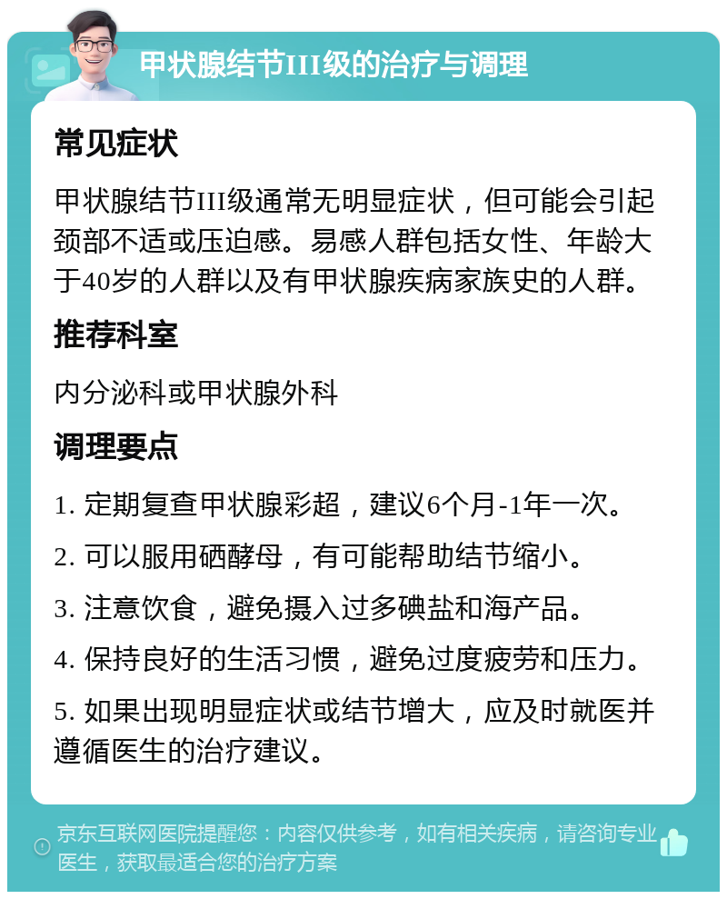 甲状腺结节III级的治疗与调理 常见症状 甲状腺结节III级通常无明显症状，但可能会引起颈部不适或压迫感。易感人群包括女性、年龄大于40岁的人群以及有甲状腺疾病家族史的人群。 推荐科室 内分泌科或甲状腺外科 调理要点 1. 定期复查甲状腺彩超，建议6个月-1年一次。 2. 可以服用硒酵母，有可能帮助结节缩小。 3. 注意饮食，避免摄入过多碘盐和海产品。 4. 保持良好的生活习惯，避免过度疲劳和压力。 5. 如果出现明显症状或结节增大，应及时就医并遵循医生的治疗建议。