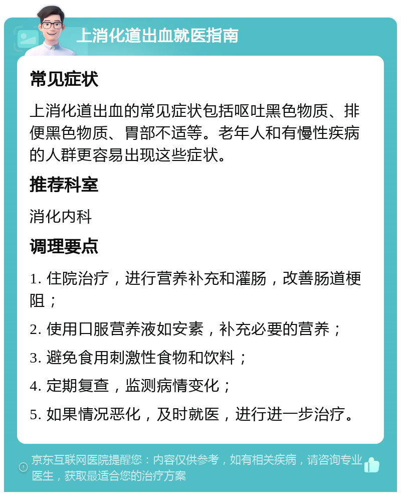 上消化道出血就医指南 常见症状 上消化道出血的常见症状包括呕吐黑色物质、排便黑色物质、胃部不适等。老年人和有慢性疾病的人群更容易出现这些症状。 推荐科室 消化内科 调理要点 1. 住院治疗，进行营养补充和灌肠，改善肠道梗阻； 2. 使用口服营养液如安素，补充必要的营养； 3. 避免食用刺激性食物和饮料； 4. 定期复查，监测病情变化； 5. 如果情况恶化，及时就医，进行进一步治疗。