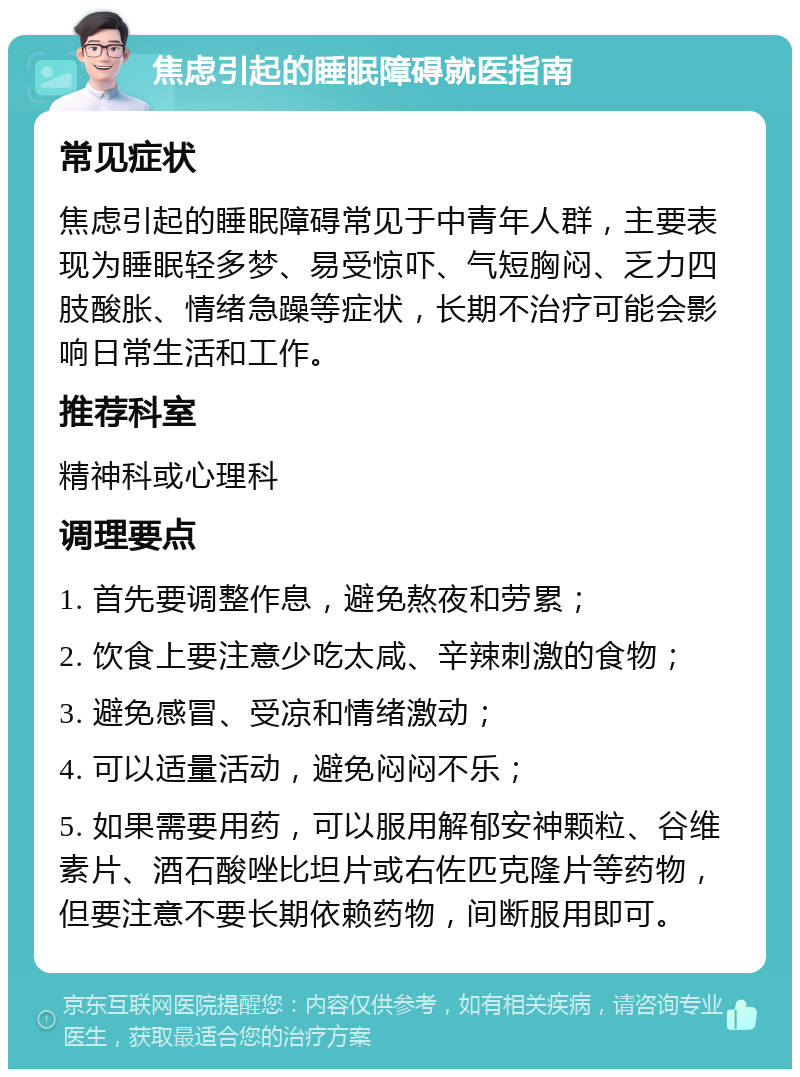 焦虑引起的睡眠障碍就医指南 常见症状 焦虑引起的睡眠障碍常见于中青年人群，主要表现为睡眠轻多梦、易受惊吓、气短胸闷、乏力四肢酸胀、情绪急躁等症状，长期不治疗可能会影响日常生活和工作。 推荐科室 精神科或心理科 调理要点 1. 首先要调整作息，避免熬夜和劳累； 2. 饮食上要注意少吃太咸、辛辣刺激的食物； 3. 避免感冒、受凉和情绪激动； 4. 可以适量活动，避免闷闷不乐； 5. 如果需要用药，可以服用解郁安神颗粒、谷维素片、酒石酸唑比坦片或右佐匹克隆片等药物，但要注意不要长期依赖药物，间断服用即可。