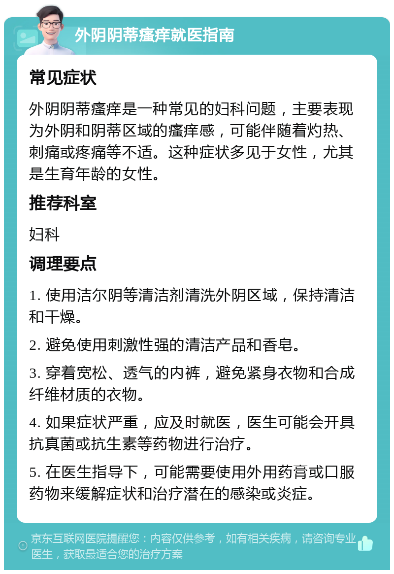 外阴阴蒂瘙痒就医指南 常见症状 外阴阴蒂瘙痒是一种常见的妇科问题，主要表现为外阴和阴蒂区域的瘙痒感，可能伴随着灼热、刺痛或疼痛等不适。这种症状多见于女性，尤其是生育年龄的女性。 推荐科室 妇科 调理要点 1. 使用洁尔阴等清洁剂清洗外阴区域，保持清洁和干燥。 2. 避免使用刺激性强的清洁产品和香皂。 3. 穿着宽松、透气的内裤，避免紧身衣物和合成纤维材质的衣物。 4. 如果症状严重，应及时就医，医生可能会开具抗真菌或抗生素等药物进行治疗。 5. 在医生指导下，可能需要使用外用药膏或口服药物来缓解症状和治疗潜在的感染或炎症。