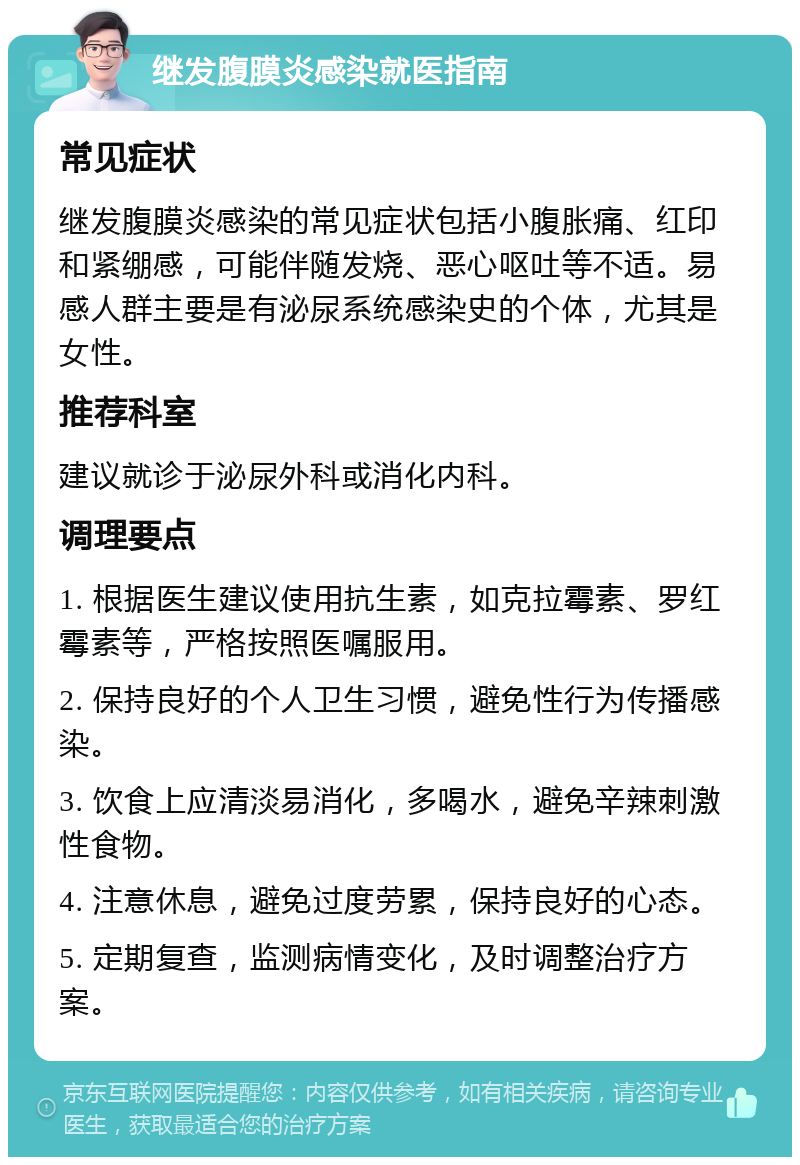 继发腹膜炎感染就医指南 常见症状 继发腹膜炎感染的常见症状包括小腹胀痛、红印和紧绷感，可能伴随发烧、恶心呕吐等不适。易感人群主要是有泌尿系统感染史的个体，尤其是女性。 推荐科室 建议就诊于泌尿外科或消化内科。 调理要点 1. 根据医生建议使用抗生素，如克拉霉素、罗红霉素等，严格按照医嘱服用。 2. 保持良好的个人卫生习惯，避免性行为传播感染。 3. 饮食上应清淡易消化，多喝水，避免辛辣刺激性食物。 4. 注意休息，避免过度劳累，保持良好的心态。 5. 定期复查，监测病情变化，及时调整治疗方案。