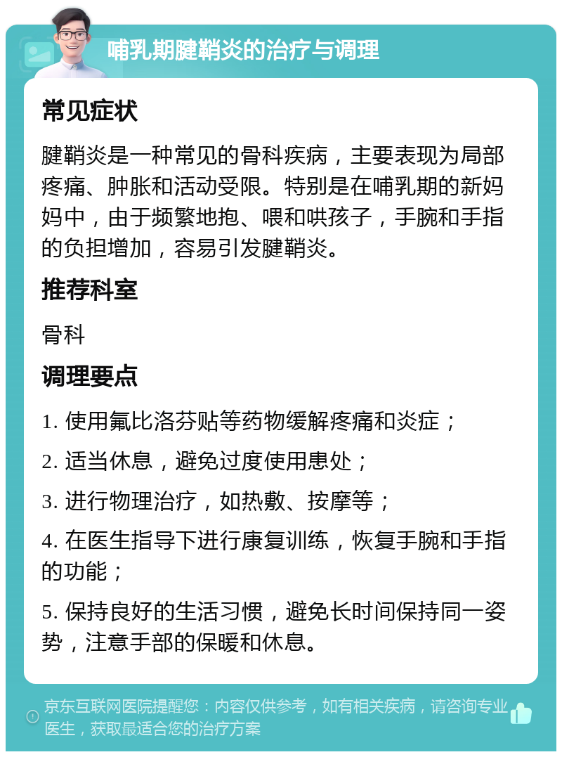 哺乳期腱鞘炎的治疗与调理 常见症状 腱鞘炎是一种常见的骨科疾病，主要表现为局部疼痛、肿胀和活动受限。特别是在哺乳期的新妈妈中，由于频繁地抱、喂和哄孩子，手腕和手指的负担增加，容易引发腱鞘炎。 推荐科室 骨科 调理要点 1. 使用氟比洛芬贴等药物缓解疼痛和炎症； 2. 适当休息，避免过度使用患处； 3. 进行物理治疗，如热敷、按摩等； 4. 在医生指导下进行康复训练，恢复手腕和手指的功能； 5. 保持良好的生活习惯，避免长时间保持同一姿势，注意手部的保暖和休息。