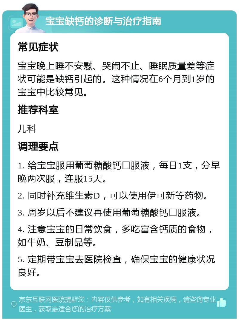 宝宝缺钙的诊断与治疗指南 常见症状 宝宝晚上睡不安慰、哭闹不止、睡眠质量差等症状可能是缺钙引起的。这种情况在6个月到1岁的宝宝中比较常见。 推荐科室 儿科 调理要点 1. 给宝宝服用葡萄糖酸钙口服液，每日1支，分早晚两次服，连服15天。 2. 同时补充维生素D，可以使用伊可新等药物。 3. 周岁以后不建议再使用葡萄糖酸钙口服液。 4. 注意宝宝的日常饮食，多吃富含钙质的食物，如牛奶、豆制品等。 5. 定期带宝宝去医院检查，确保宝宝的健康状况良好。