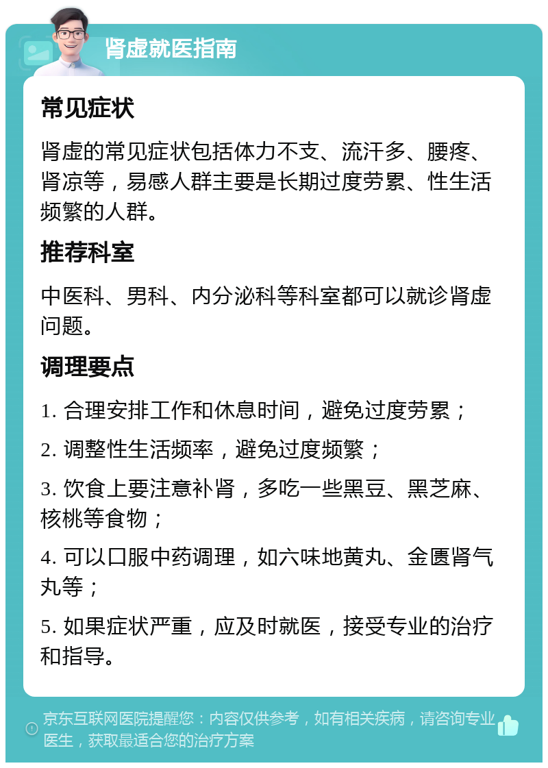 肾虚就医指南 常见症状 肾虚的常见症状包括体力不支、流汗多、腰疼、肾凉等，易感人群主要是长期过度劳累、性生活频繁的人群。 推荐科室 中医科、男科、内分泌科等科室都可以就诊肾虚问题。 调理要点 1. 合理安排工作和休息时间，避免过度劳累； 2. 调整性生活频率，避免过度频繁； 3. 饮食上要注意补肾，多吃一些黑豆、黑芝麻、核桃等食物； 4. 可以口服中药调理，如六味地黄丸、金匮肾气丸等； 5. 如果症状严重，应及时就医，接受专业的治疗和指导。