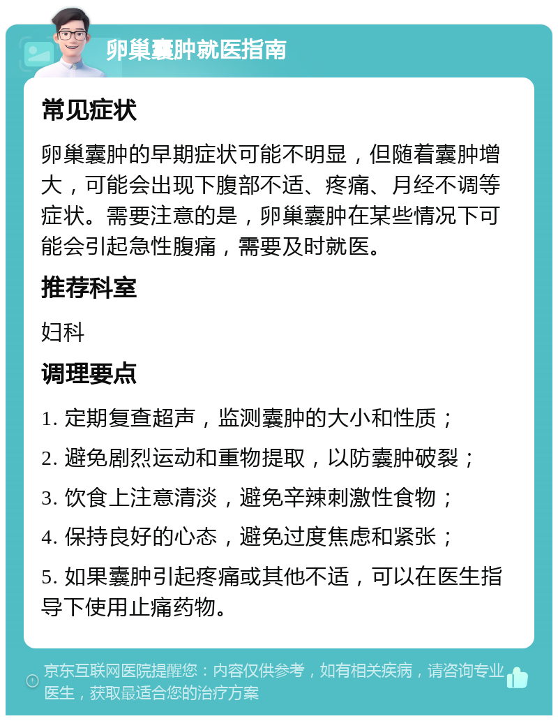 卵巢囊肿就医指南 常见症状 卵巢囊肿的早期症状可能不明显，但随着囊肿增大，可能会出现下腹部不适、疼痛、月经不调等症状。需要注意的是，卵巢囊肿在某些情况下可能会引起急性腹痛，需要及时就医。 推荐科室 妇科 调理要点 1. 定期复查超声，监测囊肿的大小和性质； 2. 避免剧烈运动和重物提取，以防囊肿破裂； 3. 饮食上注意清淡，避免辛辣刺激性食物； 4. 保持良好的心态，避免过度焦虑和紧张； 5. 如果囊肿引起疼痛或其他不适，可以在医生指导下使用止痛药物。