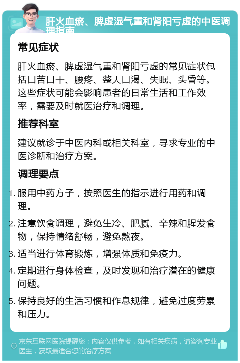 肝火血瘀、脾虚湿气重和肾阳亏虚的中医调理指南 常见症状 肝火血瘀、脾虚湿气重和肾阳亏虚的常见症状包括口苦口干、腰疼、整天口渴、失眠、头昏等。这些症状可能会影响患者的日常生活和工作效率，需要及时就医治疗和调理。 推荐科室 建议就诊于中医内科或相关科室，寻求专业的中医诊断和治疗方案。 调理要点 服用中药方子，按照医生的指示进行用药和调理。 注意饮食调理，避免生冷、肥腻、辛辣和腥发食物，保持情绪舒畅，避免熬夜。 适当进行体育锻炼，增强体质和免疫力。 定期进行身体检查，及时发现和治疗潜在的健康问题。 保持良好的生活习惯和作息规律，避免过度劳累和压力。