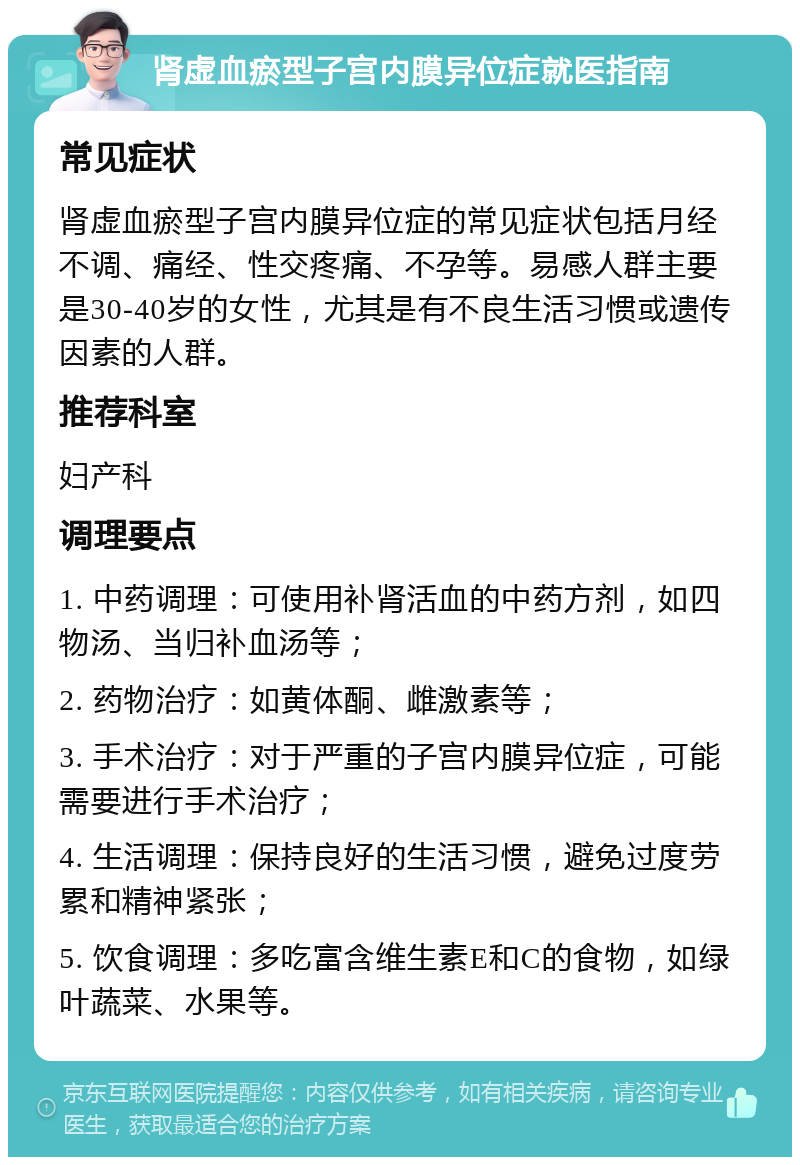 肾虚血瘀型子宫内膜异位症就医指南 常见症状 肾虚血瘀型子宫内膜异位症的常见症状包括月经不调、痛经、性交疼痛、不孕等。易感人群主要是30-40岁的女性，尤其是有不良生活习惯或遗传因素的人群。 推荐科室 妇产科 调理要点 1. 中药调理：可使用补肾活血的中药方剂，如四物汤、当归补血汤等； 2. 药物治疗：如黄体酮、雌激素等； 3. 手术治疗：对于严重的子宫内膜异位症，可能需要进行手术治疗； 4. 生活调理：保持良好的生活习惯，避免过度劳累和精神紧张； 5. 饮食调理：多吃富含维生素E和C的食物，如绿叶蔬菜、水果等。