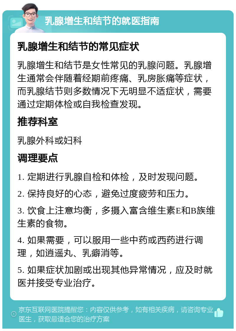 乳腺增生和结节的就医指南 乳腺增生和结节的常见症状 乳腺增生和结节是女性常见的乳腺问题。乳腺增生通常会伴随着经期前疼痛、乳房胀痛等症状，而乳腺结节则多数情况下无明显不适症状，需要通过定期体检或自我检查发现。 推荐科室 乳腺外科或妇科 调理要点 1. 定期进行乳腺自检和体检，及时发现问题。 2. 保持良好的心态，避免过度疲劳和压力。 3. 饮食上注意均衡，多摄入富含维生素E和B族维生素的食物。 4. 如果需要，可以服用一些中药或西药进行调理，如逍遥丸、乳癖消等。 5. 如果症状加剧或出现其他异常情况，应及时就医并接受专业治疗。