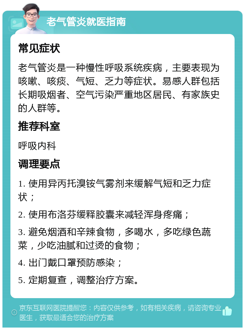 老气管炎就医指南 常见症状 老气管炎是一种慢性呼吸系统疾病，主要表现为咳嗽、咳痰、气短、乏力等症状。易感人群包括长期吸烟者、空气污染严重地区居民、有家族史的人群等。 推荐科室 呼吸内科 调理要点 1. 使用异丙托溴铵气雾剂来缓解气短和乏力症状； 2. 使用布洛芬缓释胶囊来减轻浑身疼痛； 3. 避免烟酒和辛辣食物，多喝水，多吃绿色蔬菜，少吃油腻和过烫的食物； 4. 出门戴口罩预防感染； 5. 定期复查，调整治疗方案。