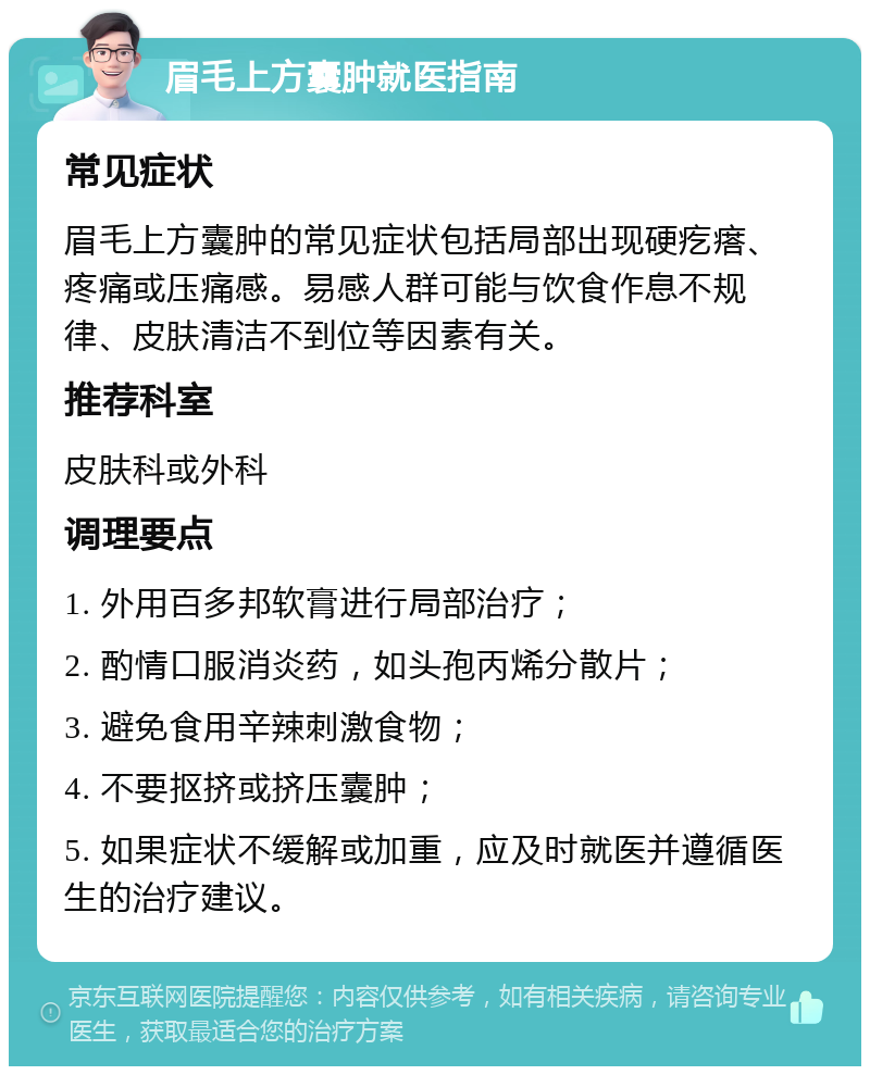 眉毛上方囊肿就医指南 常见症状 眉毛上方囊肿的常见症状包括局部出现硬疙瘩、疼痛或压痛感。易感人群可能与饮食作息不规律、皮肤清洁不到位等因素有关。 推荐科室 皮肤科或外科 调理要点 1. 外用百多邦软膏进行局部治疗； 2. 酌情口服消炎药，如头孢丙烯分散片； 3. 避免食用辛辣刺激食物； 4. 不要抠挤或挤压囊肿； 5. 如果症状不缓解或加重，应及时就医并遵循医生的治疗建议。