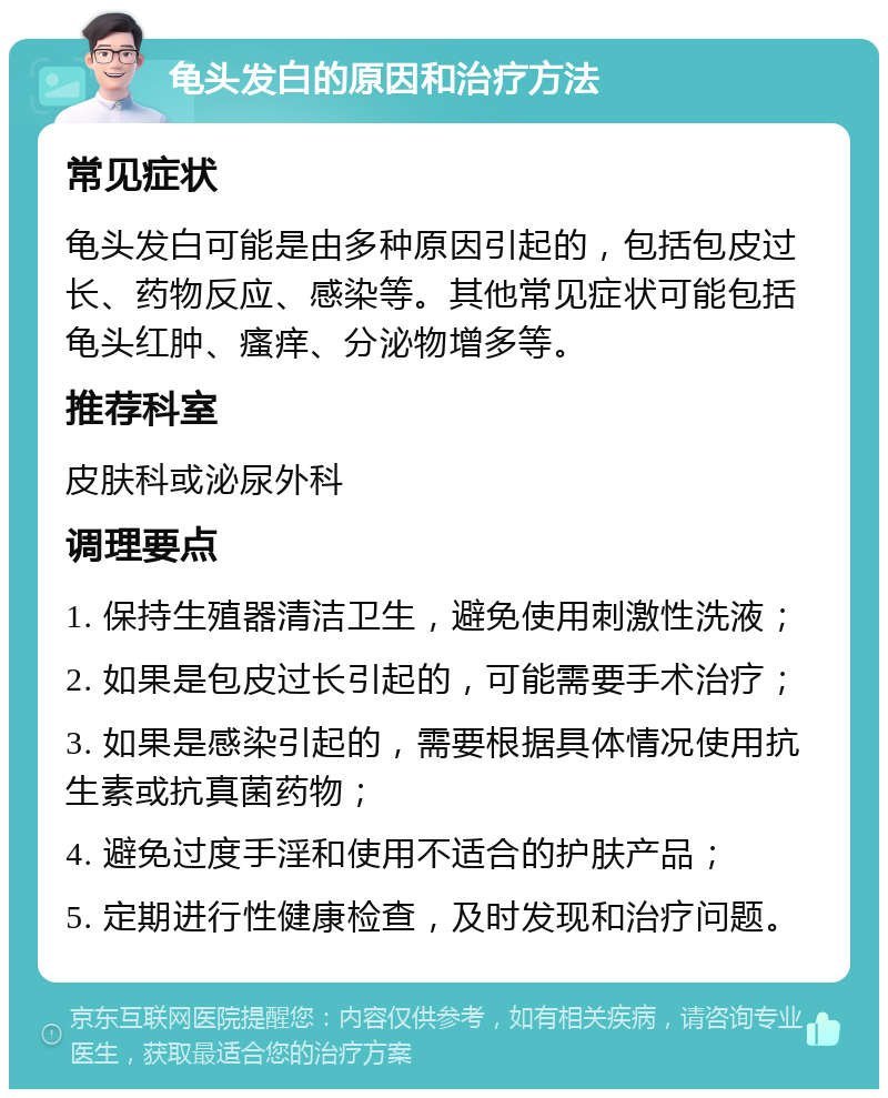 龟头发白的原因和治疗方法 常见症状 龟头发白可能是由多种原因引起的，包括包皮过长、药物反应、感染等。其他常见症状可能包括龟头红肿、瘙痒、分泌物增多等。 推荐科室 皮肤科或泌尿外科 调理要点 1. 保持生殖器清洁卫生，避免使用刺激性洗液； 2. 如果是包皮过长引起的，可能需要手术治疗； 3. 如果是感染引起的，需要根据具体情况使用抗生素或抗真菌药物； 4. 避免过度手淫和使用不适合的护肤产品； 5. 定期进行性健康检查，及时发现和治疗问题。