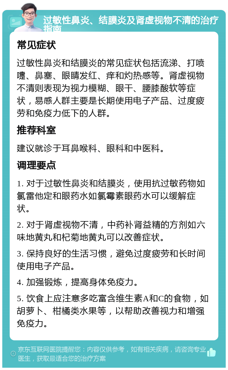 过敏性鼻炎、结膜炎及肾虚视物不清的治疗指南 常见症状 过敏性鼻炎和结膜炎的常见症状包括流涕、打喷嚏、鼻塞、眼睛发红、痒和灼热感等。肾虚视物不清则表现为视力模糊、眼干、腰膝酸软等症状，易感人群主要是长期使用电子产品、过度疲劳和免疫力低下的人群。 推荐科室 建议就诊于耳鼻喉科、眼科和中医科。 调理要点 1. 对于过敏性鼻炎和结膜炎，使用抗过敏药物如氯雷他定和眼药水如氯霉素眼药水可以缓解症状。 2. 对于肾虚视物不清，中药补肾益精的方剂如六味地黄丸和杞菊地黄丸可以改善症状。 3. 保持良好的生活习惯，避免过度疲劳和长时间使用电子产品。 4. 加强锻炼，提高身体免疫力。 5. 饮食上应注意多吃富含维生素A和C的食物，如胡萝卜、柑橘类水果等，以帮助改善视力和增强免疫力。