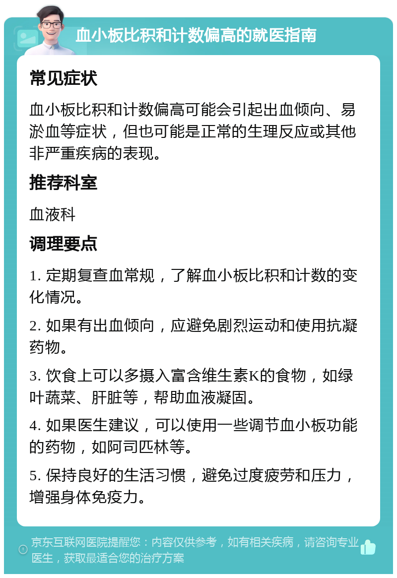 血小板比积和计数偏高的就医指南 常见症状 血小板比积和计数偏高可能会引起出血倾向、易淤血等症状，但也可能是正常的生理反应或其他非严重疾病的表现。 推荐科室 血液科 调理要点 1. 定期复查血常规，了解血小板比积和计数的变化情况。 2. 如果有出血倾向，应避免剧烈运动和使用抗凝药物。 3. 饮食上可以多摄入富含维生素K的食物，如绿叶蔬菜、肝脏等，帮助血液凝固。 4. 如果医生建议，可以使用一些调节血小板功能的药物，如阿司匹林等。 5. 保持良好的生活习惯，避免过度疲劳和压力，增强身体免疫力。