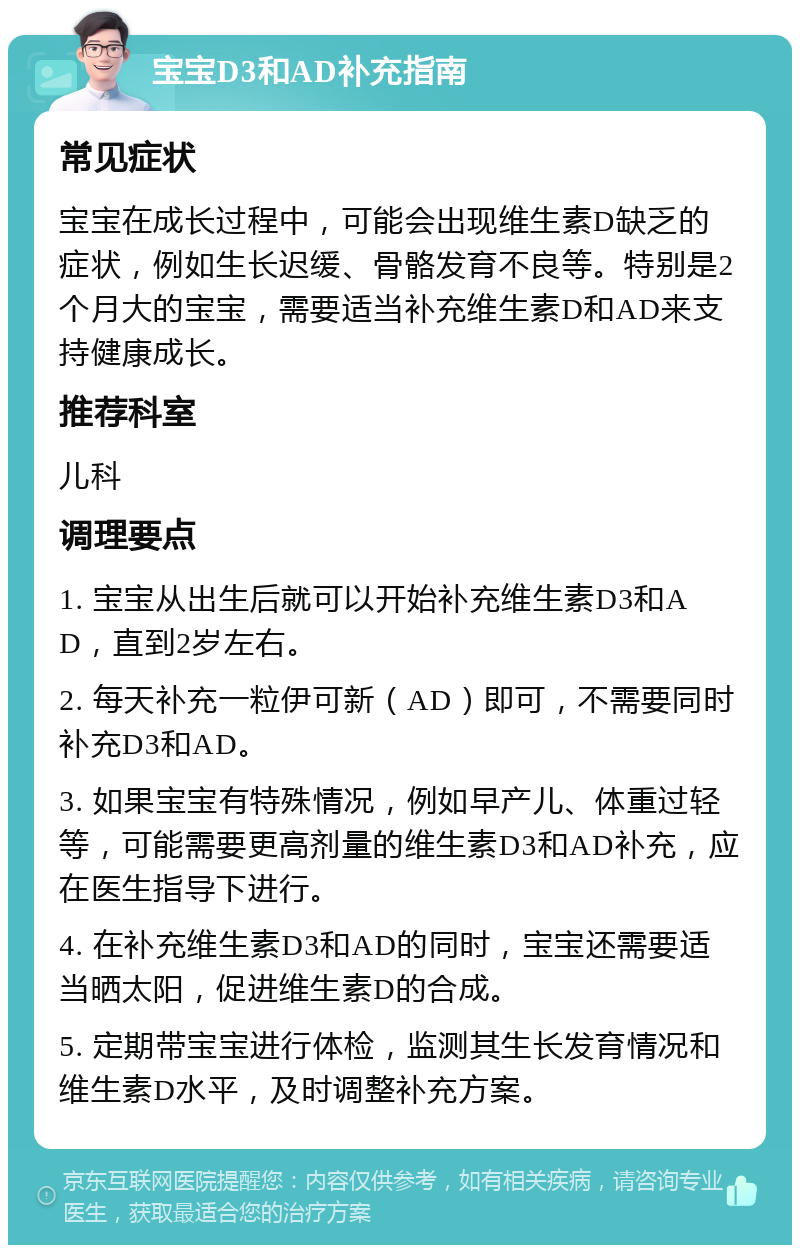 宝宝D3和AD补充指南 常见症状 宝宝在成长过程中，可能会出现维生素D缺乏的症状，例如生长迟缓、骨骼发育不良等。特别是2个月大的宝宝，需要适当补充维生素D和AD来支持健康成长。 推荐科室 儿科 调理要点 1. 宝宝从出生后就可以开始补充维生素D3和AD，直到2岁左右。 2. 每天补充一粒伊可新（AD）即可，不需要同时补充D3和AD。 3. 如果宝宝有特殊情况，例如早产儿、体重过轻等，可能需要更高剂量的维生素D3和AD补充，应在医生指导下进行。 4. 在补充维生素D3和AD的同时，宝宝还需要适当晒太阳，促进维生素D的合成。 5. 定期带宝宝进行体检，监测其生长发育情况和维生素D水平，及时调整补充方案。