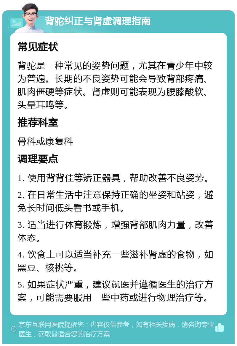 背驼纠正与肾虚调理指南 常见症状 背驼是一种常见的姿势问题，尤其在青少年中较为普遍。长期的不良姿势可能会导致背部疼痛、肌肉僵硬等症状。肾虚则可能表现为腰膝酸软、头晕耳鸣等。 推荐科室 骨科或康复科 调理要点 1. 使用背背佳等矫正器具，帮助改善不良姿势。 2. 在日常生活中注意保持正确的坐姿和站姿，避免长时间低头看书或手机。 3. 适当进行体育锻炼，增强背部肌肉力量，改善体态。 4. 饮食上可以适当补充一些滋补肾虚的食物，如黑豆、核桃等。 5. 如果症状严重，建议就医并遵循医生的治疗方案，可能需要服用一些中药或进行物理治疗等。