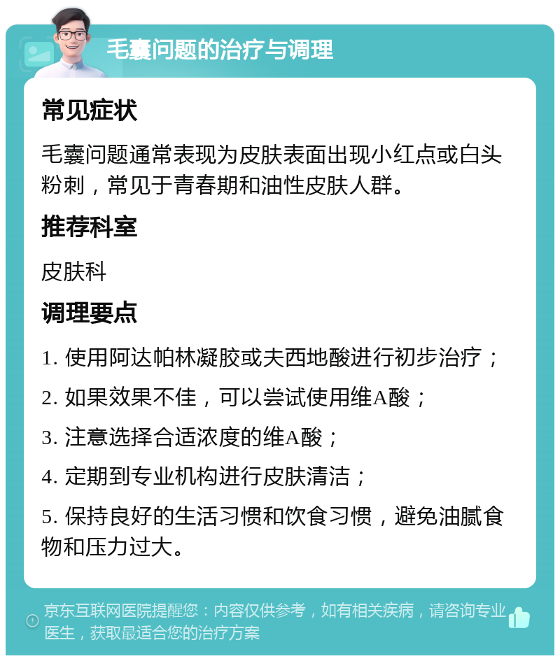 毛囊问题的治疗与调理 常见症状 毛囊问题通常表现为皮肤表面出现小红点或白头粉刺，常见于青春期和油性皮肤人群。 推荐科室 皮肤科 调理要点 1. 使用阿达帕林凝胶或夫西地酸进行初步治疗； 2. 如果效果不佳，可以尝试使用维A酸； 3. 注意选择合适浓度的维A酸； 4. 定期到专业机构进行皮肤清洁； 5. 保持良好的生活习惯和饮食习惯，避免油腻食物和压力过大。