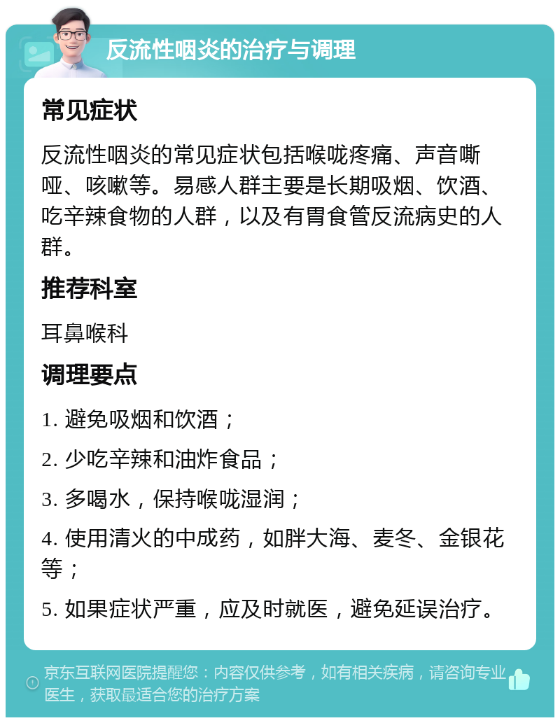 反流性咽炎的治疗与调理 常见症状 反流性咽炎的常见症状包括喉咙疼痛、声音嘶哑、咳嗽等。易感人群主要是长期吸烟、饮酒、吃辛辣食物的人群，以及有胃食管反流病史的人群。 推荐科室 耳鼻喉科 调理要点 1. 避免吸烟和饮酒； 2. 少吃辛辣和油炸食品； 3. 多喝水，保持喉咙湿润； 4. 使用清火的中成药，如胖大海、麦冬、金银花等； 5. 如果症状严重，应及时就医，避免延误治疗。