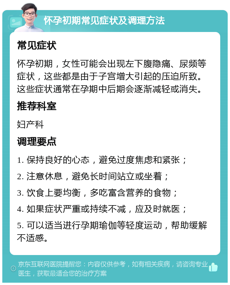 怀孕初期常见症状及调理方法 常见症状 怀孕初期，女性可能会出现左下腹隐痛、尿频等症状，这些都是由于子宫增大引起的压迫所致。这些症状通常在孕期中后期会逐渐减轻或消失。 推荐科室 妇产科 调理要点 1. 保持良好的心态，避免过度焦虑和紧张； 2. 注意休息，避免长时间站立或坐着； 3. 饮食上要均衡，多吃富含营养的食物； 4. 如果症状严重或持续不减，应及时就医； 5. 可以适当进行孕期瑜伽等轻度运动，帮助缓解不适感。