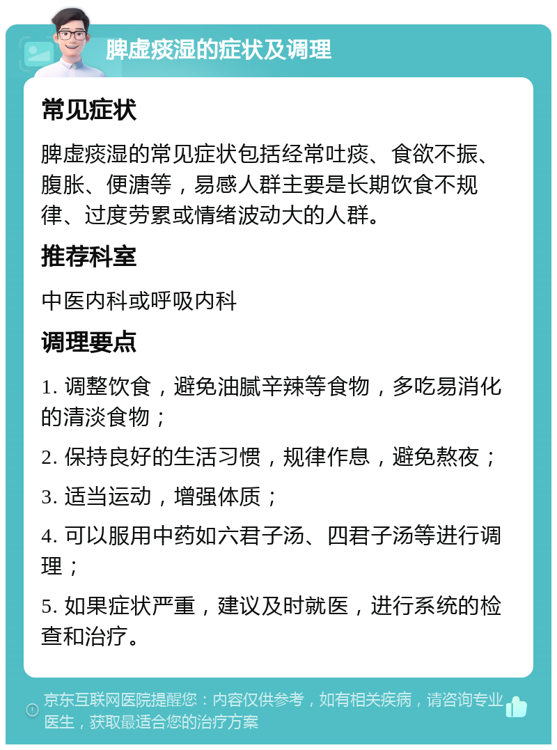 脾虚痰湿的症状及调理 常见症状 脾虚痰湿的常见症状包括经常吐痰、食欲不振、腹胀、便溏等，易感人群主要是长期饮食不规律、过度劳累或情绪波动大的人群。 推荐科室 中医内科或呼吸内科 调理要点 1. 调整饮食，避免油腻辛辣等食物，多吃易消化的清淡食物； 2. 保持良好的生活习惯，规律作息，避免熬夜； 3. 适当运动，增强体质； 4. 可以服用中药如六君子汤、四君子汤等进行调理； 5. 如果症状严重，建议及时就医，进行系统的检查和治疗。