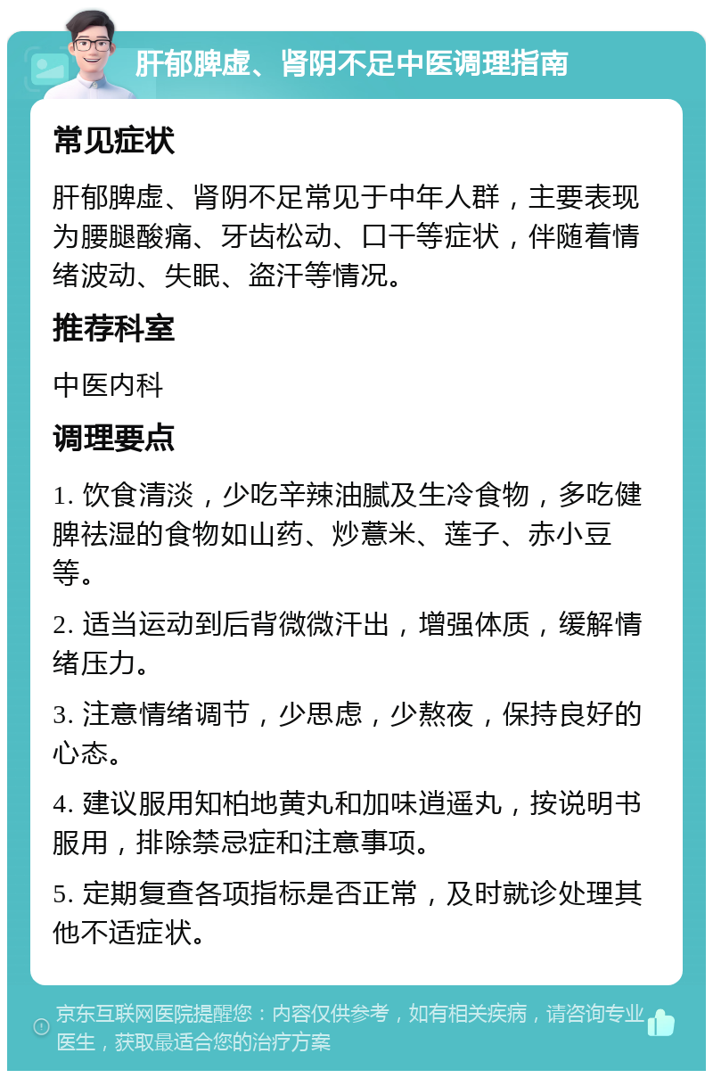 肝郁脾虚、肾阴不足中医调理指南 常见症状 肝郁脾虚、肾阴不足常见于中年人群，主要表现为腰腿酸痛、牙齿松动、口干等症状，伴随着情绪波动、失眠、盗汗等情况。 推荐科室 中医内科 调理要点 1. 饮食清淡，少吃辛辣油腻及生冷食物，多吃健脾祛湿的食物如山药、炒薏米、莲子、赤小豆等。 2. 适当运动到后背微微汗出，增强体质，缓解情绪压力。 3. 注意情绪调节，少思虑，少熬夜，保持良好的心态。 4. 建议服用知柏地黄丸和加味逍遥丸，按说明书服用，排除禁忌症和注意事项。 5. 定期复查各项指标是否正常，及时就诊处理其他不适症状。