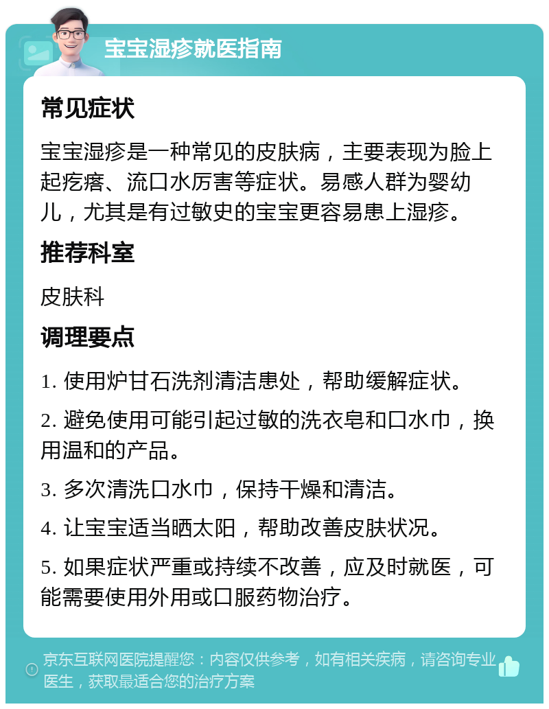 宝宝湿疹就医指南 常见症状 宝宝湿疹是一种常见的皮肤病，主要表现为脸上起疙瘩、流口水厉害等症状。易感人群为婴幼儿，尤其是有过敏史的宝宝更容易患上湿疹。 推荐科室 皮肤科 调理要点 1. 使用炉甘石洗剂清洁患处，帮助缓解症状。 2. 避免使用可能引起过敏的洗衣皂和口水巾，换用温和的产品。 3. 多次清洗口水巾，保持干燥和清洁。 4. 让宝宝适当晒太阳，帮助改善皮肤状况。 5. 如果症状严重或持续不改善，应及时就医，可能需要使用外用或口服药物治疗。