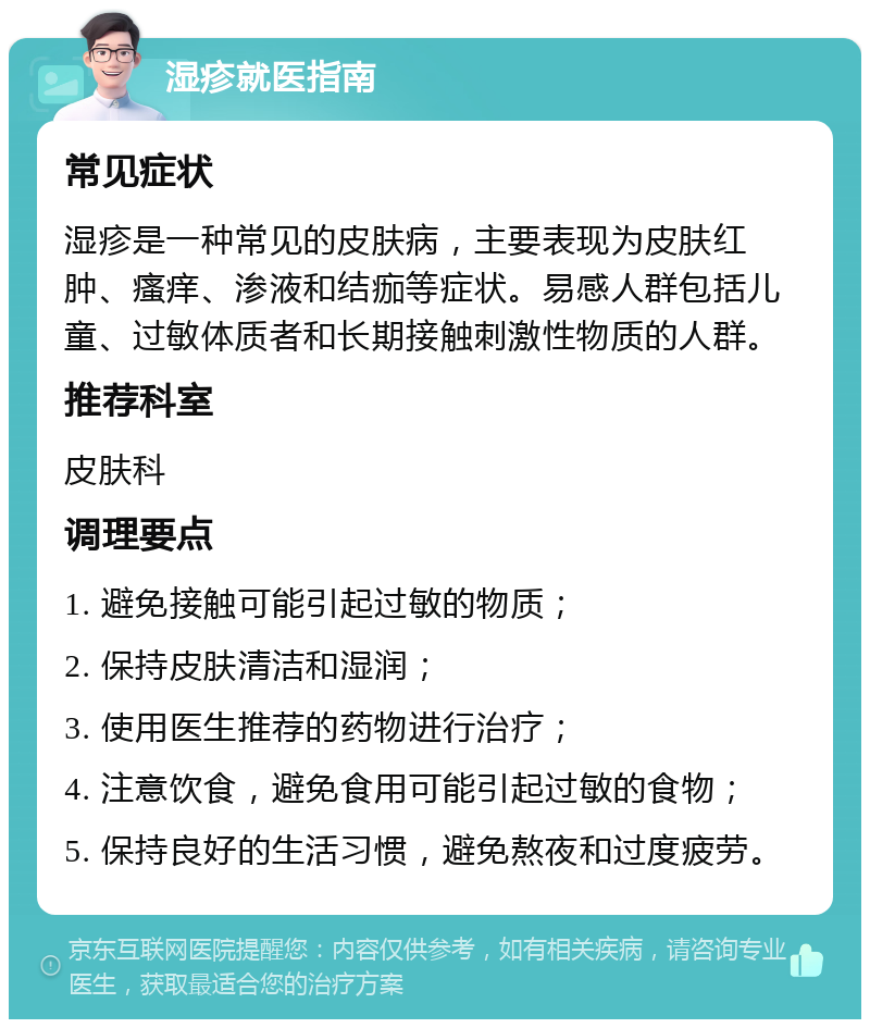 湿疹就医指南 常见症状 湿疹是一种常见的皮肤病，主要表现为皮肤红肿、瘙痒、渗液和结痂等症状。易感人群包括儿童、过敏体质者和长期接触刺激性物质的人群。 推荐科室 皮肤科 调理要点 1. 避免接触可能引起过敏的物质； 2. 保持皮肤清洁和湿润； 3. 使用医生推荐的药物进行治疗； 4. 注意饮食，避免食用可能引起过敏的食物； 5. 保持良好的生活习惯，避免熬夜和过度疲劳。