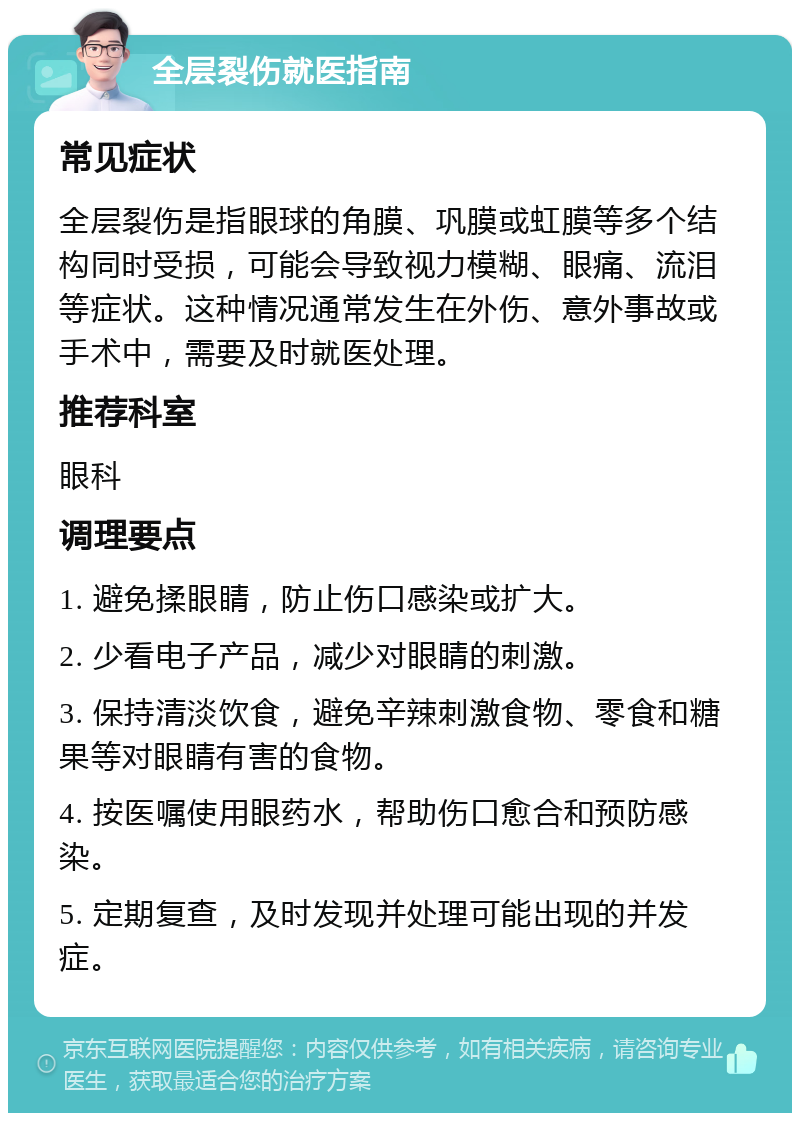 全层裂伤就医指南 常见症状 全层裂伤是指眼球的角膜、巩膜或虹膜等多个结构同时受损，可能会导致视力模糊、眼痛、流泪等症状。这种情况通常发生在外伤、意外事故或手术中，需要及时就医处理。 推荐科室 眼科 调理要点 1. 避免揉眼睛，防止伤口感染或扩大。 2. 少看电子产品，减少对眼睛的刺激。 3. 保持清淡饮食，避免辛辣刺激食物、零食和糖果等对眼睛有害的食物。 4. 按医嘱使用眼药水，帮助伤口愈合和预防感染。 5. 定期复查，及时发现并处理可能出现的并发症。