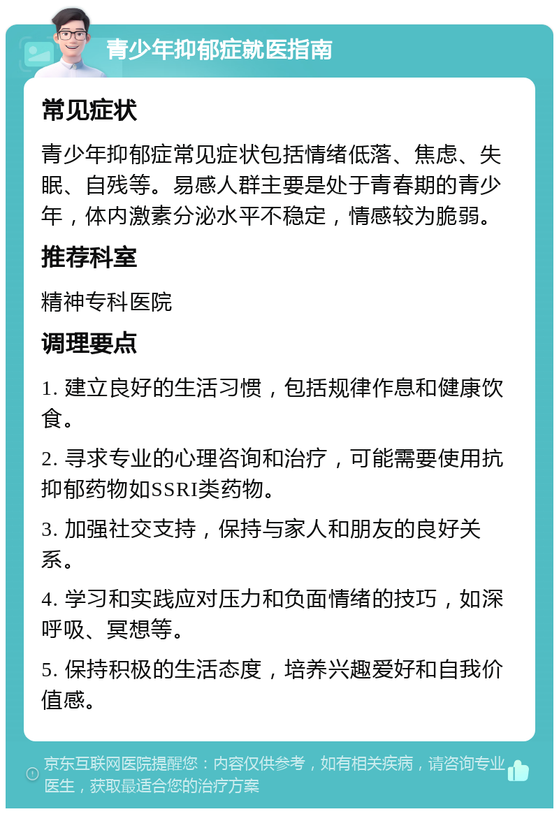 青少年抑郁症就医指南 常见症状 青少年抑郁症常见症状包括情绪低落、焦虑、失眠、自残等。易感人群主要是处于青春期的青少年，体内激素分泌水平不稳定，情感较为脆弱。 推荐科室 精神专科医院 调理要点 1. 建立良好的生活习惯，包括规律作息和健康饮食。 2. 寻求专业的心理咨询和治疗，可能需要使用抗抑郁药物如SSRI类药物。 3. 加强社交支持，保持与家人和朋友的良好关系。 4. 学习和实践应对压力和负面情绪的技巧，如深呼吸、冥想等。 5. 保持积极的生活态度，培养兴趣爱好和自我价值感。