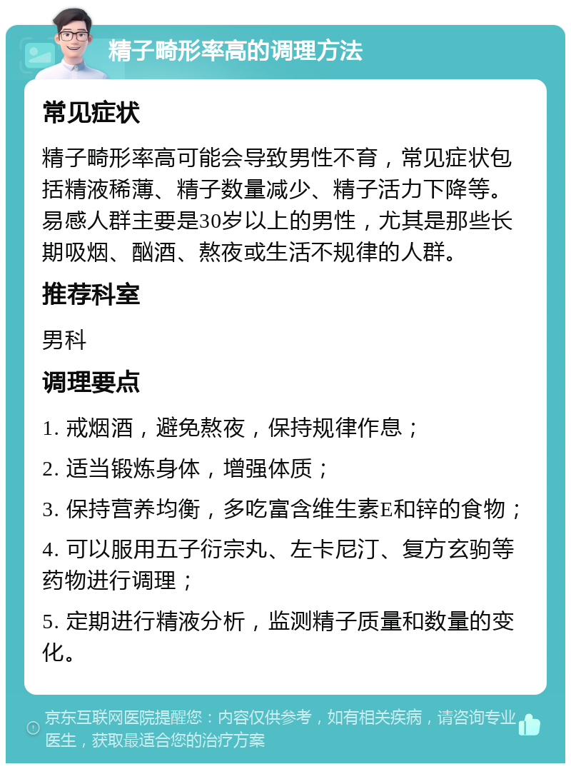 精子畸形率高的调理方法 常见症状 精子畸形率高可能会导致男性不育，常见症状包括精液稀薄、精子数量减少、精子活力下降等。易感人群主要是30岁以上的男性，尤其是那些长期吸烟、酗酒、熬夜或生活不规律的人群。 推荐科室 男科 调理要点 1. 戒烟酒，避免熬夜，保持规律作息； 2. 适当锻炼身体，增强体质； 3. 保持营养均衡，多吃富含维生素E和锌的食物； 4. 可以服用五子衍宗丸、左卡尼汀、复方玄驹等药物进行调理； 5. 定期进行精液分析，监测精子质量和数量的变化。