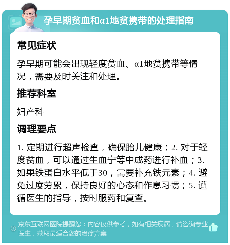 孕早期贫血和α1地贫携带的处理指南 常见症状 孕早期可能会出现轻度贫血、α1地贫携带等情况，需要及时关注和处理。 推荐科室 妇产科 调理要点 1. 定期进行超声检查，确保胎儿健康；2. 对于轻度贫血，可以通过生血宁等中成药进行补血；3. 如果铁蛋白水平低于30，需要补充铁元素；4. 避免过度劳累，保持良好的心态和作息习惯；5. 遵循医生的指导，按时服药和复查。