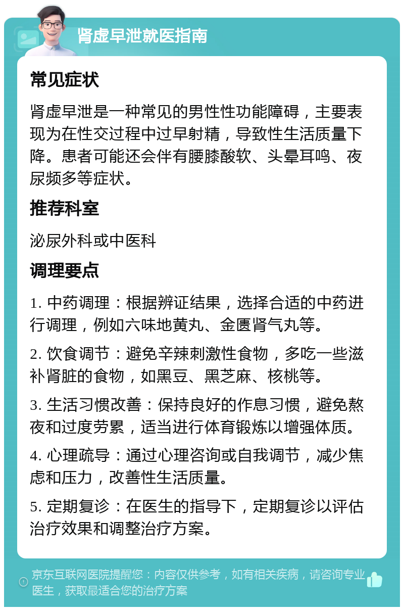 肾虚早泄就医指南 常见症状 肾虚早泄是一种常见的男性性功能障碍，主要表现为在性交过程中过早射精，导致性生活质量下降。患者可能还会伴有腰膝酸软、头晕耳鸣、夜尿频多等症状。 推荐科室 泌尿外科或中医科 调理要点 1. 中药调理：根据辨证结果，选择合适的中药进行调理，例如六味地黄丸、金匮肾气丸等。 2. 饮食调节：避免辛辣刺激性食物，多吃一些滋补肾脏的食物，如黑豆、黑芝麻、核桃等。 3. 生活习惯改善：保持良好的作息习惯，避免熬夜和过度劳累，适当进行体育锻炼以增强体质。 4. 心理疏导：通过心理咨询或自我调节，减少焦虑和压力，改善性生活质量。 5. 定期复诊：在医生的指导下，定期复诊以评估治疗效果和调整治疗方案。