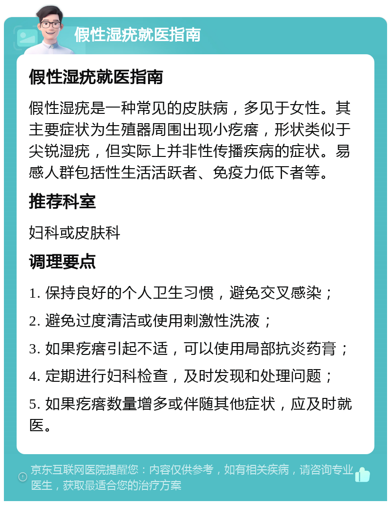 假性湿疣就医指南 假性湿疣就医指南 假性湿疣是一种常见的皮肤病，多见于女性。其主要症状为生殖器周围出现小疙瘩，形状类似于尖锐湿疣，但实际上并非性传播疾病的症状。易感人群包括性生活活跃者、免疫力低下者等。 推荐科室 妇科或皮肤科 调理要点 1. 保持良好的个人卫生习惯，避免交叉感染； 2. 避免过度清洁或使用刺激性洗液； 3. 如果疙瘩引起不适，可以使用局部抗炎药膏； 4. 定期进行妇科检查，及时发现和处理问题； 5. 如果疙瘩数量增多或伴随其他症状，应及时就医。