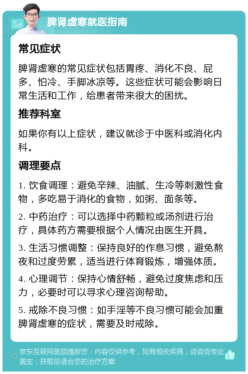 脾肾虚寒就医指南 常见症状 脾肾虚寒的常见症状包括胃疼、消化不良、屁多、怕冷、手脚冰凉等。这些症状可能会影响日常生活和工作，给患者带来很大的困扰。 推荐科室 如果你有以上症状，建议就诊于中医科或消化内科。 调理要点 1. 饮食调理：避免辛辣、油腻、生冷等刺激性食物，多吃易于消化的食物，如粥、面条等。 2. 中药治疗：可以选择中药颗粒或汤剂进行治疗，具体药方需要根据个人情况由医生开具。 3. 生活习惯调整：保持良好的作息习惯，避免熬夜和过度劳累，适当进行体育锻炼，增强体质。 4. 心理调节：保持心情舒畅，避免过度焦虑和压力，必要时可以寻求心理咨询帮助。 5. 戒除不良习惯：如手淫等不良习惯可能会加重脾肾虚寒的症状，需要及时戒除。