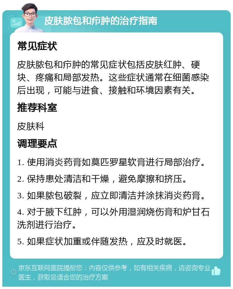 皮肤脓包和疖肿的治疗指南 常见症状 皮肤脓包和疖肿的常见症状包括皮肤红肿、硬块、疼痛和局部发热。这些症状通常在细菌感染后出现，可能与进食、接触和环境因素有关。 推荐科室 皮肤科 调理要点 1. 使用消炎药膏如莫匹罗星软膏进行局部治疗。 2. 保持患处清洁和干燥，避免摩擦和挤压。 3. 如果脓包破裂，应立即清洁并涂抹消炎药膏。 4. 对于腋下红肿，可以外用湿润烧伤膏和炉甘石洗剂进行治疗。 5. 如果症状加重或伴随发热，应及时就医。