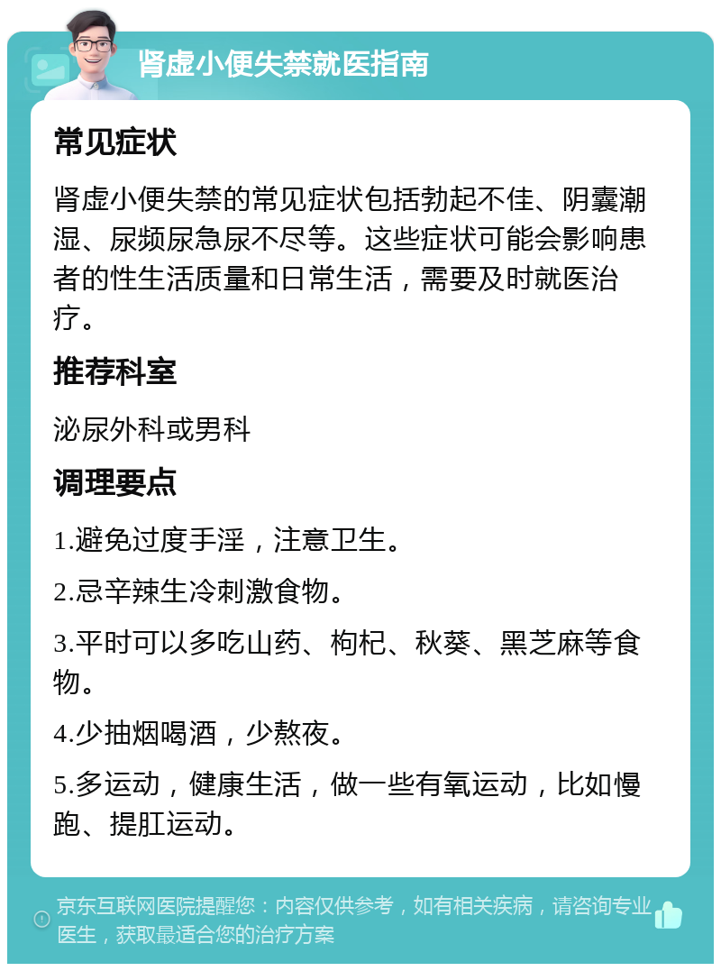 肾虚小便失禁就医指南 常见症状 肾虚小便失禁的常见症状包括勃起不佳、阴囊潮湿、尿频尿急尿不尽等。这些症状可能会影响患者的性生活质量和日常生活，需要及时就医治疗。 推荐科室 泌尿外科或男科 调理要点 1.避免过度手淫，注意卫生。 2.忌辛辣生冷刺激食物。 3.平时可以多吃山药、枸杞、秋葵、黑芝麻等食物。 4.少抽烟喝酒，少熬夜。 5.多运动，健康生活，做一些有氧运动，比如慢跑、提肛运动。