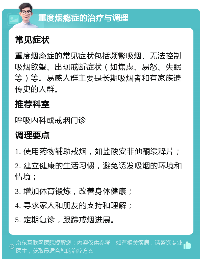 重度烟瘾症的治疗与调理 常见症状 重度烟瘾症的常见症状包括频繁吸烟、无法控制吸烟欲望、出现戒断症状（如焦虑、易怒、失眠等）等。易感人群主要是长期吸烟者和有家族遗传史的人群。 推荐科室 呼吸内科或戒烟门诊 调理要点 1. 使用药物辅助戒烟，如盐酸安非他酮缓释片； 2. 建立健康的生活习惯，避免诱发吸烟的环境和情境； 3. 增加体育锻炼，改善身体健康； 4. 寻求家人和朋友的支持和理解； 5. 定期复诊，跟踪戒烟进展。