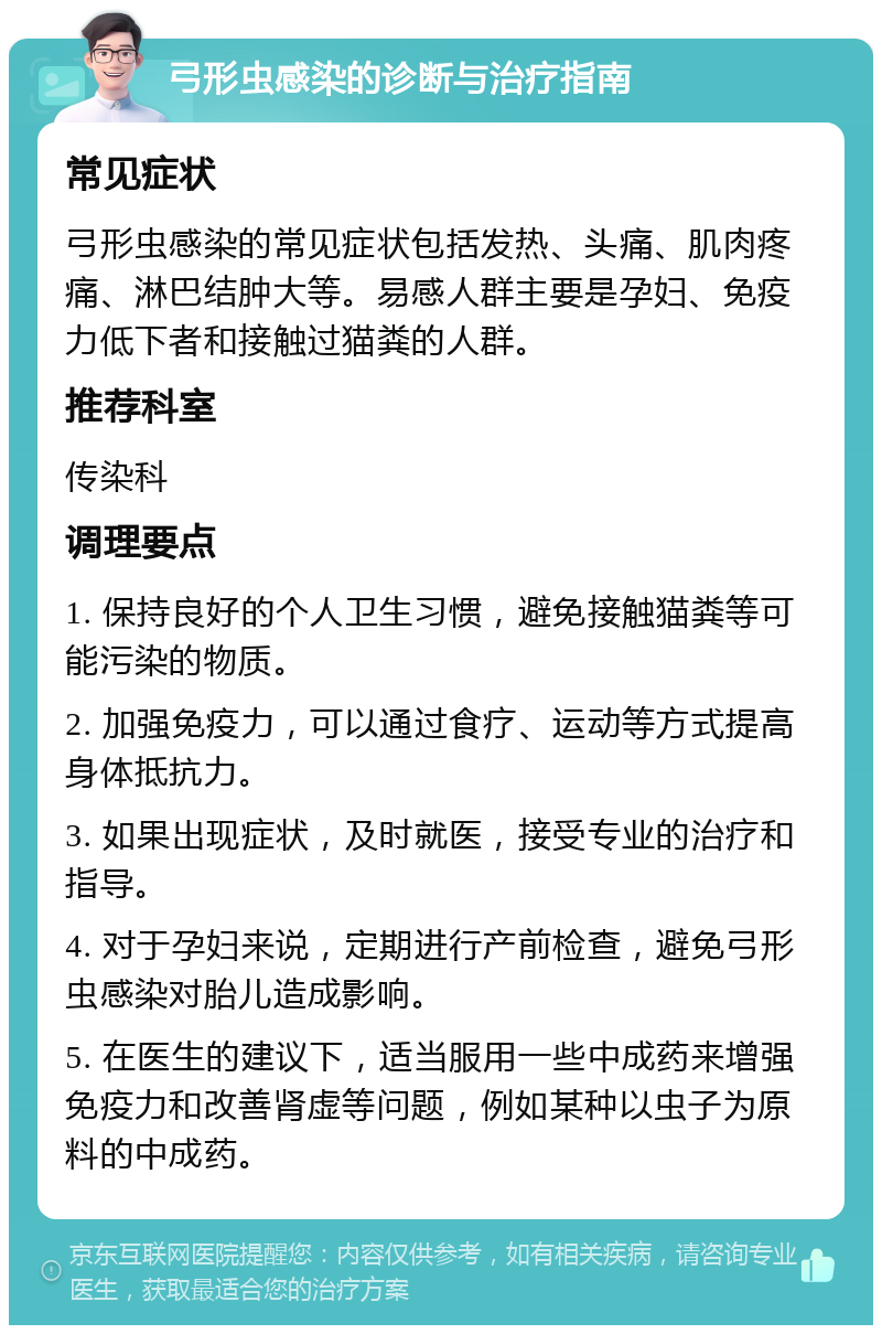 弓形虫感染的诊断与治疗指南 常见症状 弓形虫感染的常见症状包括发热、头痛、肌肉疼痛、淋巴结肿大等。易感人群主要是孕妇、免疫力低下者和接触过猫粪的人群。 推荐科室 传染科 调理要点 1. 保持良好的个人卫生习惯，避免接触猫粪等可能污染的物质。 2. 加强免疫力，可以通过食疗、运动等方式提高身体抵抗力。 3. 如果出现症状，及时就医，接受专业的治疗和指导。 4. 对于孕妇来说，定期进行产前检查，避免弓形虫感染对胎儿造成影响。 5. 在医生的建议下，适当服用一些中成药来增强免疫力和改善肾虚等问题，例如某种以虫子为原料的中成药。