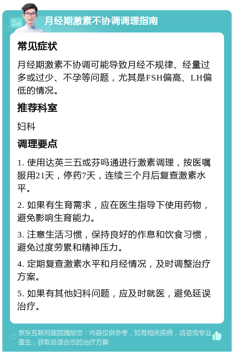 月经期激素不协调调理指南 常见症状 月经期激素不协调可能导致月经不规律、经量过多或过少、不孕等问题，尤其是FSH偏高、LH偏低的情况。 推荐科室 妇科 调理要点 1. 使用达英三五或芬吗通进行激素调理，按医嘱服用21天，停药7天，连续三个月后复查激素水平。 2. 如果有生育需求，应在医生指导下使用药物，避免影响生育能力。 3. 注意生活习惯，保持良好的作息和饮食习惯，避免过度劳累和精神压力。 4. 定期复查激素水平和月经情况，及时调整治疗方案。 5. 如果有其他妇科问题，应及时就医，避免延误治疗。