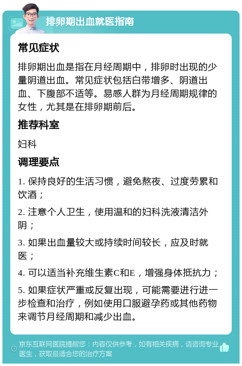 排卵期出血就医指南 常见症状 排卵期出血是指在月经周期中，排卵时出现的少量阴道出血。常见症状包括白带增多、阴道出血、下腹部不适等。易感人群为月经周期规律的女性，尤其是在排卵期前后。 推荐科室 妇科 调理要点 1. 保持良好的生活习惯，避免熬夜、过度劳累和饮酒； 2. 注意个人卫生，使用温和的妇科洗液清洁外阴； 3. 如果出血量较大或持续时间较长，应及时就医； 4. 可以适当补充维生素C和E，增强身体抵抗力； 5. 如果症状严重或反复出现，可能需要进行进一步检查和治疗，例如使用口服避孕药或其他药物来调节月经周期和减少出血。