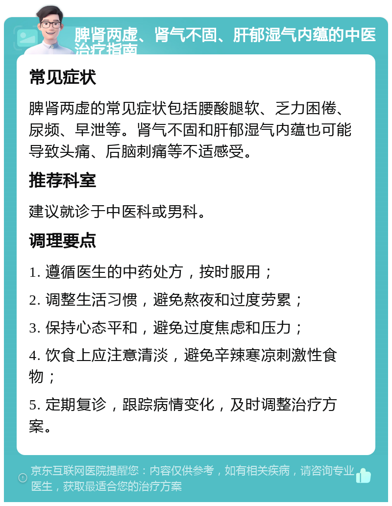 脾肾两虚、肾气不固、肝郁湿气内蕴的中医治疗指南 常见症状 脾肾两虚的常见症状包括腰酸腿软、乏力困倦、尿频、早泄等。肾气不固和肝郁湿气内蕴也可能导致头痛、后脑刺痛等不适感受。 推荐科室 建议就诊于中医科或男科。 调理要点 1. 遵循医生的中药处方，按时服用； 2. 调整生活习惯，避免熬夜和过度劳累； 3. 保持心态平和，避免过度焦虑和压力； 4. 饮食上应注意清淡，避免辛辣寒凉刺激性食物； 5. 定期复诊，跟踪病情变化，及时调整治疗方案。