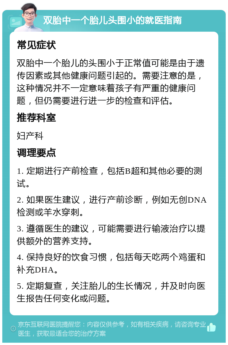 双胎中一个胎儿头围小的就医指南 常见症状 双胎中一个胎儿的头围小于正常值可能是由于遗传因素或其他健康问题引起的。需要注意的是，这种情况并不一定意味着孩子有严重的健康问题，但仍需要进行进一步的检查和评估。 推荐科室 妇产科 调理要点 1. 定期进行产前检查，包括B超和其他必要的测试。 2. 如果医生建议，进行产前诊断，例如无创DNA检测或羊水穿刺。 3. 遵循医生的建议，可能需要进行输液治疗以提供额外的营养支持。 4. 保持良好的饮食习惯，包括每天吃两个鸡蛋和补充DHA。 5. 定期复查，关注胎儿的生长情况，并及时向医生报告任何变化或问题。