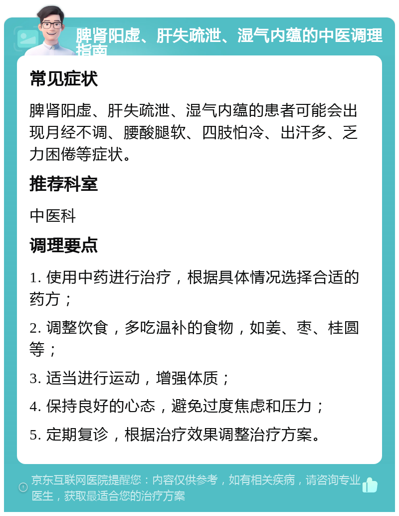 脾肾阳虚、肝失疏泄、湿气内蕴的中医调理指南 常见症状 脾肾阳虚、肝失疏泄、湿气内蕴的患者可能会出现月经不调、腰酸腿软、四肢怕冷、出汗多、乏力困倦等症状。 推荐科室 中医科 调理要点 1. 使用中药进行治疗，根据具体情况选择合适的药方； 2. 调整饮食，多吃温补的食物，如姜、枣、桂圆等； 3. 适当进行运动，增强体质； 4. 保持良好的心态，避免过度焦虑和压力； 5. 定期复诊，根据治疗效果调整治疗方案。