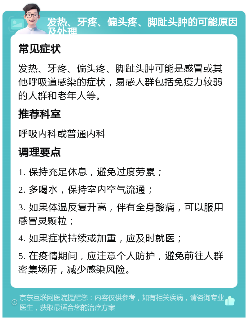 发热、牙疼、偏头疼、脚趾头肿的可能原因及处理 常见症状 发热、牙疼、偏头疼、脚趾头肿可能是感冒或其他呼吸道感染的症状，易感人群包括免疫力较弱的人群和老年人等。 推荐科室 呼吸内科或普通内科 调理要点 1. 保持充足休息，避免过度劳累； 2. 多喝水，保持室内空气流通； 3. 如果体温反复升高，伴有全身酸痛，可以服用感冒灵颗粒； 4. 如果症状持续或加重，应及时就医； 5. 在疫情期间，应注意个人防护，避免前往人群密集场所，减少感染风险。